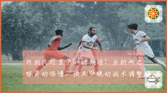 许利民对京沪G4的期待！分析两名球员的伤情，谈及今晚的战术调整，依旧看好麦基的实力！